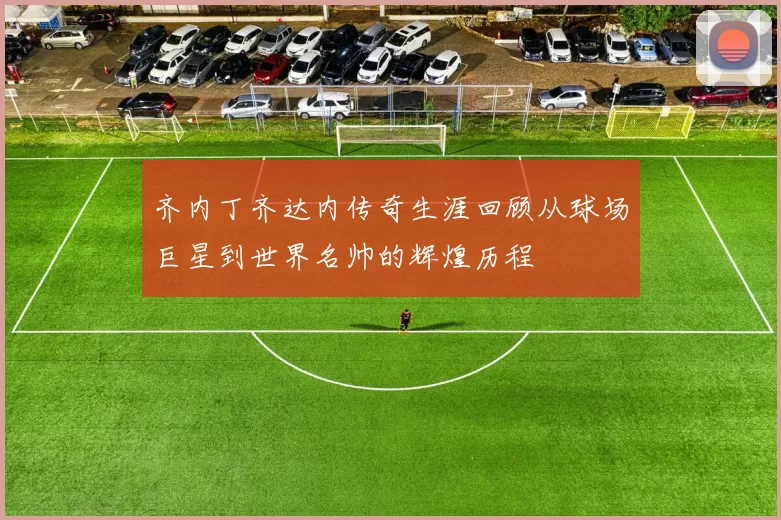 齐内丁齐达内传奇生涯回顾从球场巨星到世界名帅的辉煌历程