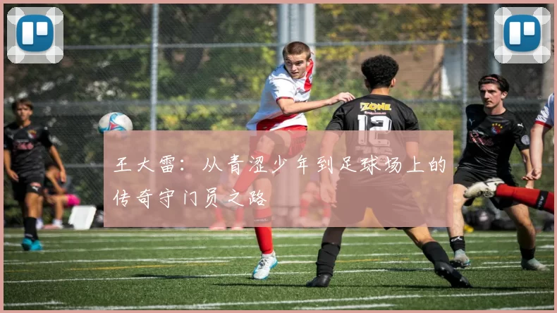 王大雷：从青涩少年到足球场上的传奇守门员之路