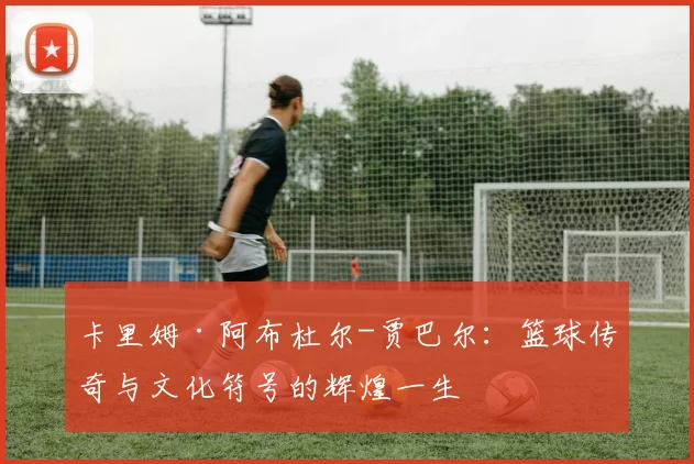 卡里姆·阿布杜尔-贾巴尔：篮球传奇与文化符号的辉煌一生