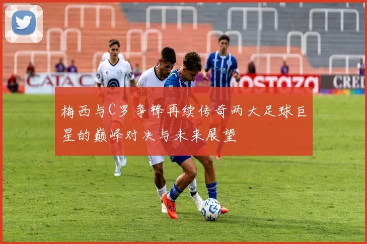 梅西与C罗争锋再续传奇两大足球巨星的巅峰对决与未来展望