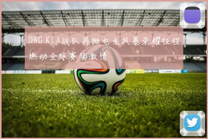 DWG KIA战队再掀电竞风暴荣耀征程燃动全球赛场激情