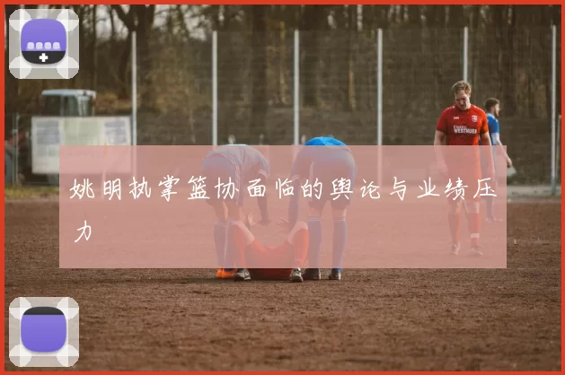 姚明执掌篮协面临的舆论与业绩压力