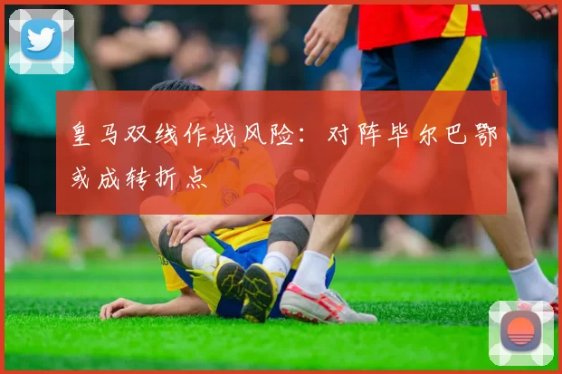 皇马双线作战风险：对阵毕尔巴鄂或成转折点
