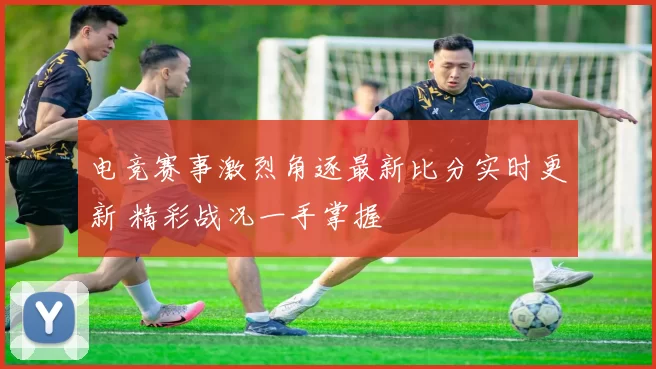 电竞赛事激烈角逐最新比分实时更新 精彩战况一手掌握