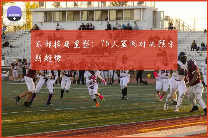 东部格局重塑：76人篮网对决预示新趋势