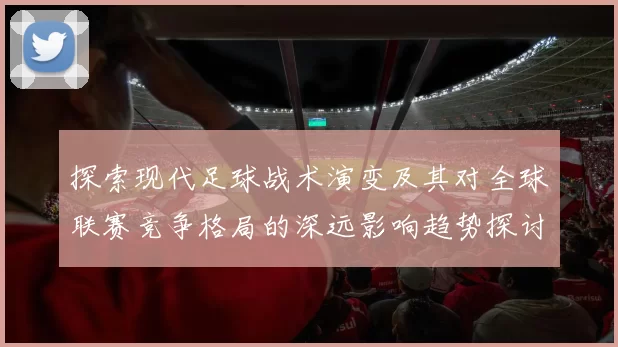 探索现代足球战术演变及其对全球联赛竞争格局的深远影响趋势探讨