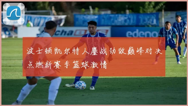 波士顿凯尔特人鏖战劲敌巅峰对决点燃新赛季篮球激情