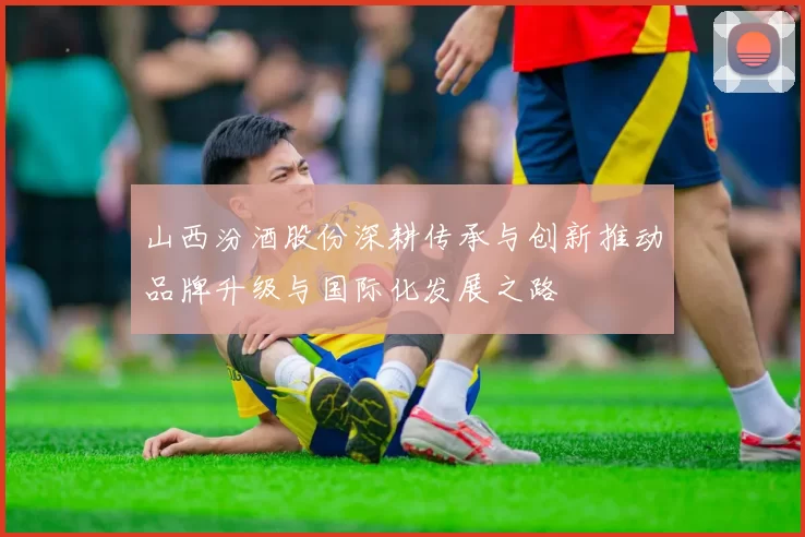 山西汾酒股份深耕传承与创新推动品牌升级与国际化发展之路