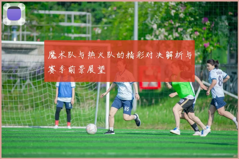 魔术队与热火队的精彩对决解析与赛季前景展望