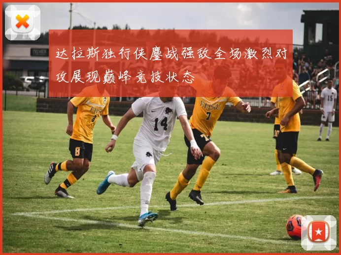 达拉斯独行侠鏖战强敌全场激烈对攻展现巅峰竞技状态