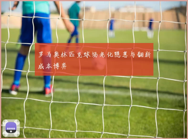 罗马奥林匹克球场老化隐患与翻新成本博弈